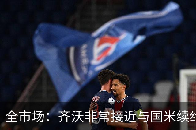 全市场：齐沃非常接近与国米续约，有可能今天就签约并官宣