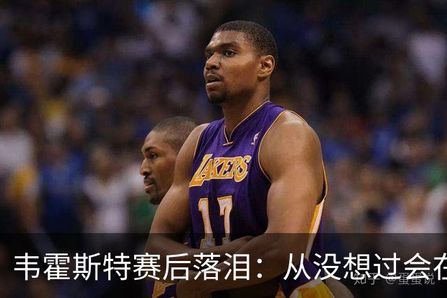 韦霍斯特赛后落泪：从没想过会在今天回家，这是我最后的机会了